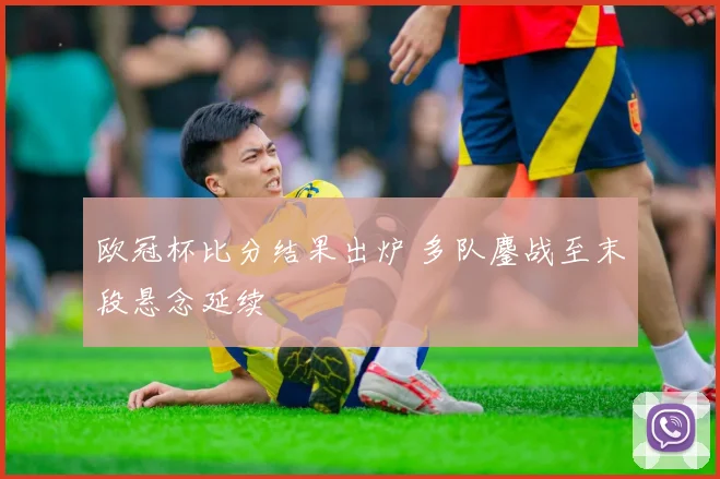 欧冠杯比分结果出炉 多队鏖战至末段悬念延续