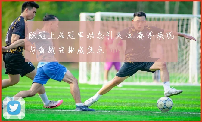 欧冠上届冠军动态引关注 赛季表现与备战安排成焦点