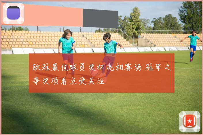 欧冠最佳球员奖杯亮相赛场 冠军之争奖项看点受关注