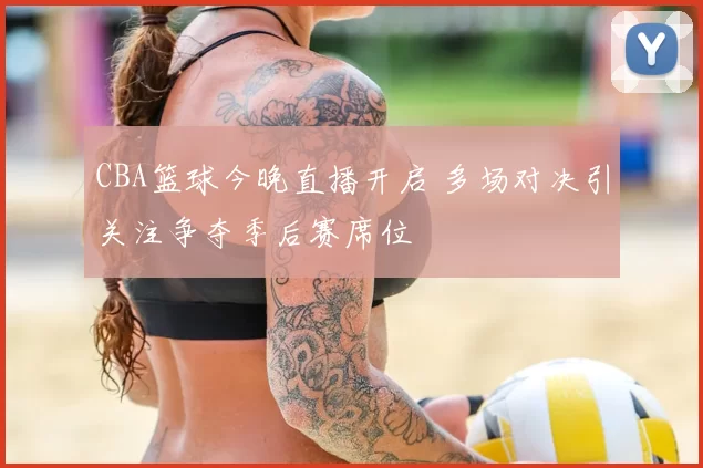 CBA篮球今晚直播开启 多场对决引关注争夺季后赛席位
