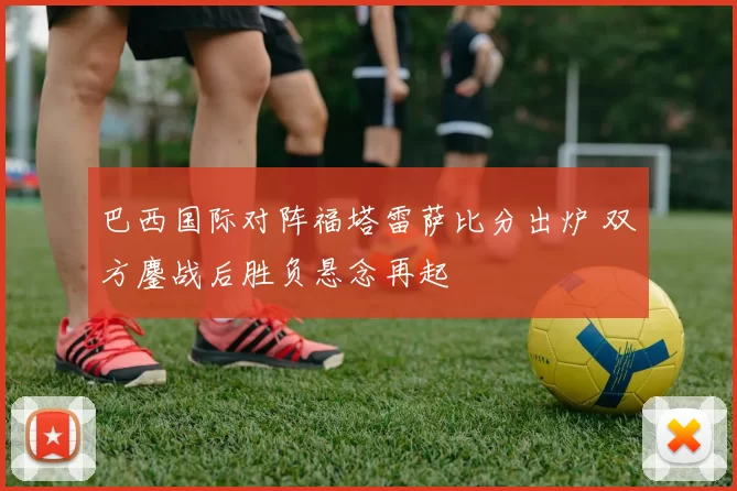 巴西国际对阵福塔雷萨比分出炉 双方鏖战后胜负悬念再起