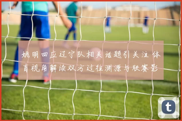 姚明回应辽宁队相关话题引关注 体育视角解读双方过往渊源与联赛影响