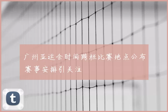 广州亚运会时间跨栏比赛地点公布 赛事安排引关注