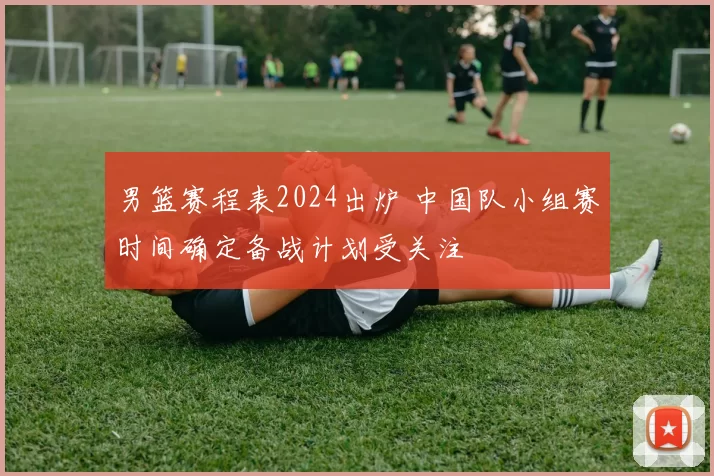 男篮赛程表2024出炉 中国队小组赛时间确定备战计划受关注