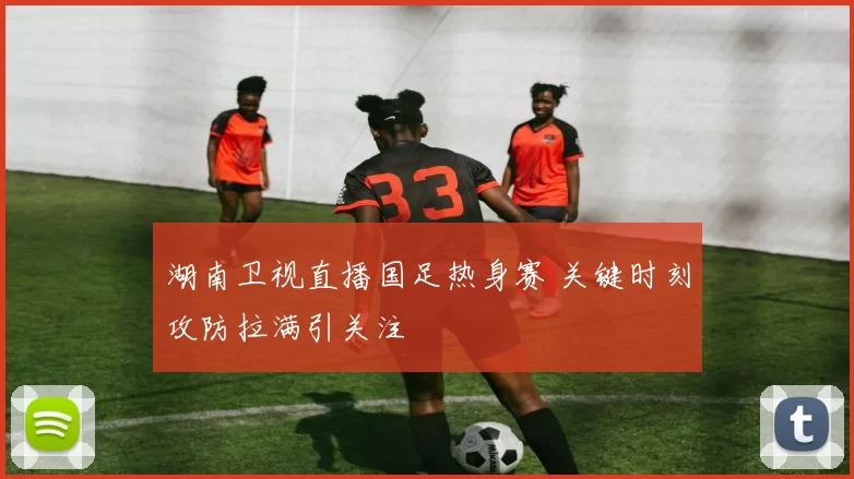 湖南卫视直播国足热身赛 关键时刻攻防拉满引关注