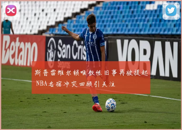 斯普雷维尔锁喉教练旧事再被提起 NBA名宿冲突回顾引关注