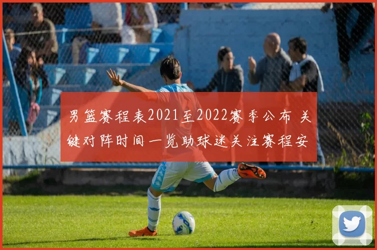 男篮赛程表2021至2022赛季公布 关键对阵时间一览助球迷关注赛程安排