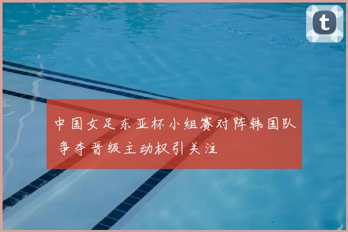中国女足东亚杯小组赛对阵韩国队 争夺晋级主动权引关注