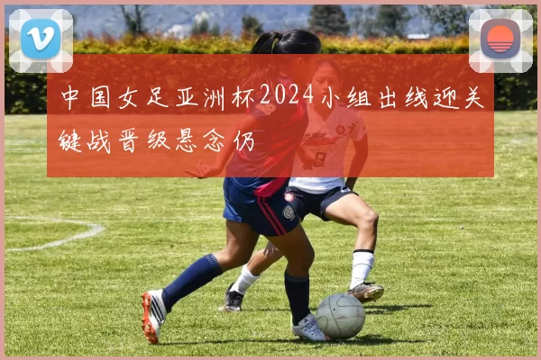 中国女足亚洲杯2024小组出线迎关键战晋级悬念仍