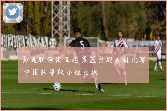 易建联领衔亚运男篮出战关键比赛 中国队争取小组出线