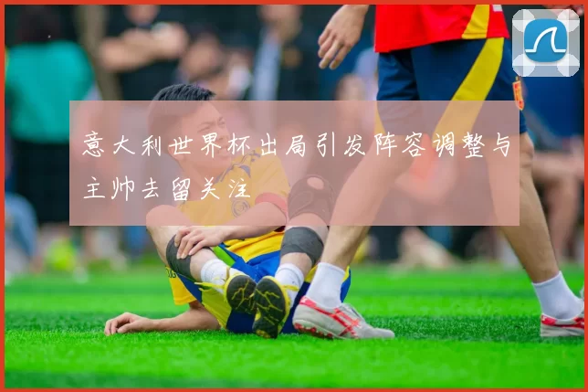 意大利世界杯出局引发阵容调整与主帅去留关注