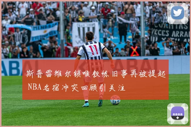 斯普雷维尔锁喉教练旧事再被提起 NBA名宿冲突回顾引关注