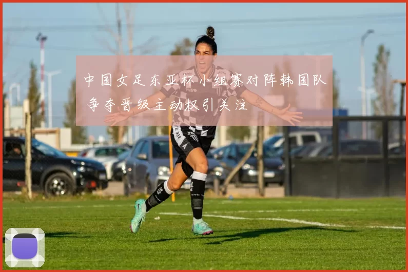 中国女足东亚杯小组赛对阵韩国队 争夺晋级主动权引关注