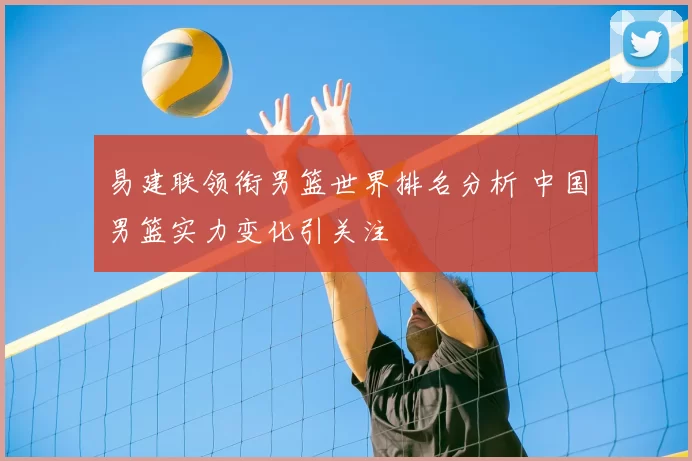 易建联领衔男篮世界排名分析 中国男篮实力变化引关注