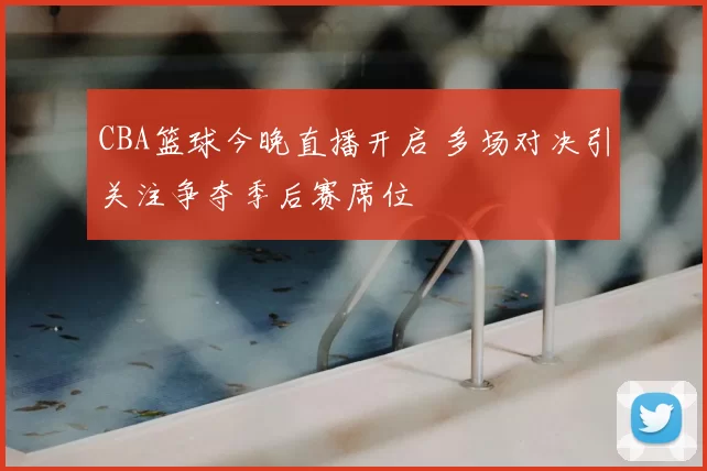 CBA篮球今晚直播开启 多场对决引关注争夺季后赛席位