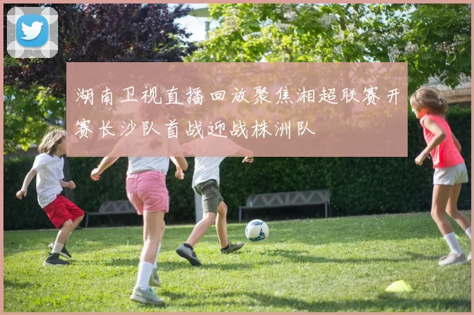 湖南卫视直播回放聚焦湘超联赛开赛长沙队首战迎战株洲队