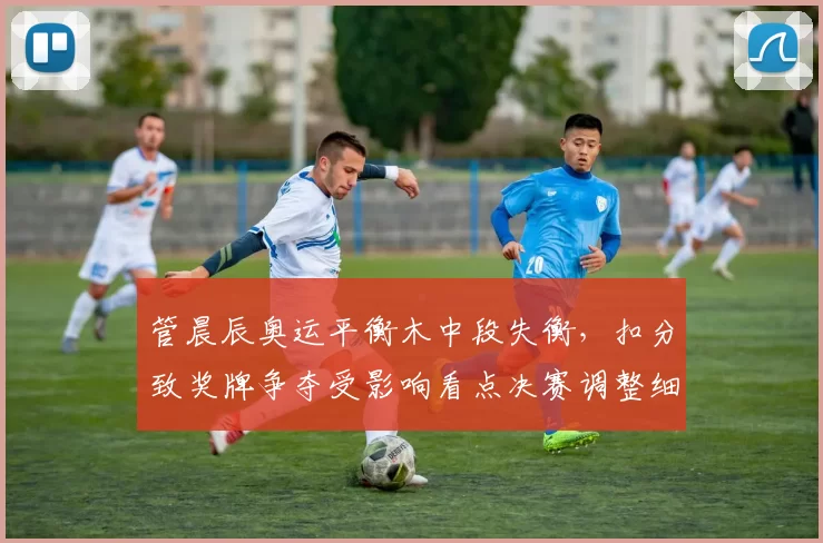 管晨辰奥运平衡木中段失衡,扣分致奖牌争夺受影响看点决赛调整细节