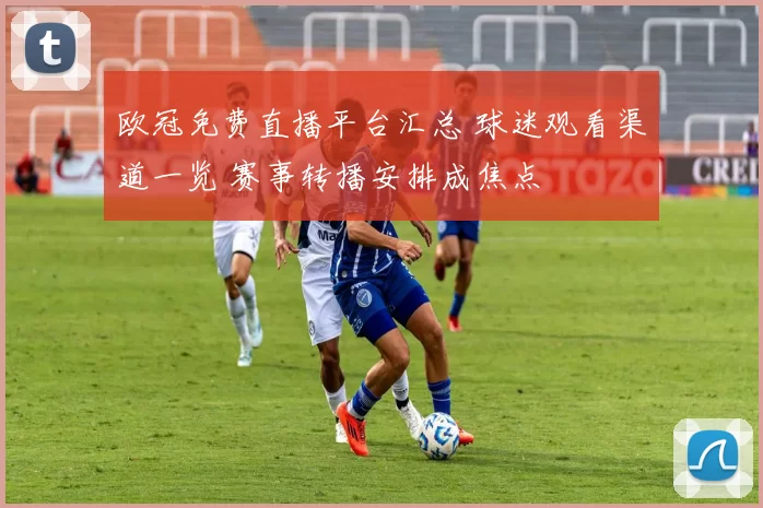 欧冠免费直播平台汇总 球迷观看渠道一览 赛事转播安排成焦点