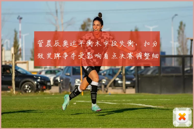 管晨辰奥运平衡木中段失衡,扣分致奖牌争夺受影响看点决赛调整细节