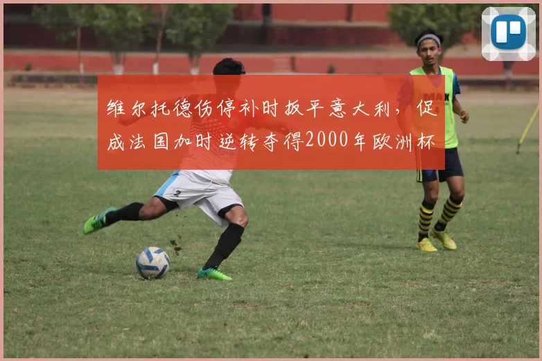 维尔托德伤停补时扳平意大利,促成法国加时逆转夺得2000年欧洲杯