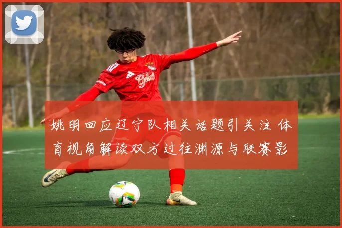 姚明回应辽宁队相关话题引关注 体育视角解读双方过往渊源与联赛影响