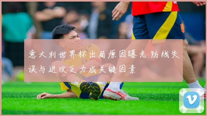意大利世界杯出局原因曝光 防线失误与进攻乏力成关键因素