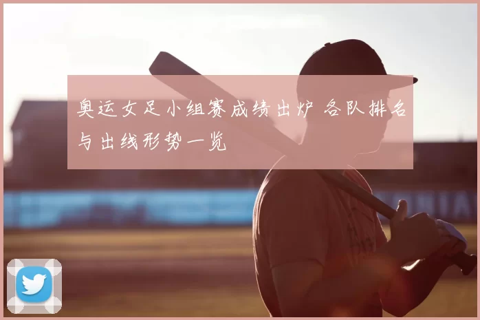 奥运女足小组赛成绩出炉 各队排名与出线形势一览