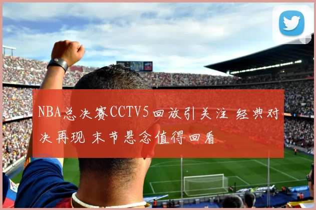 NBA总决赛CCTV5回放引关注 经典对决再现 末节悬念值得回看