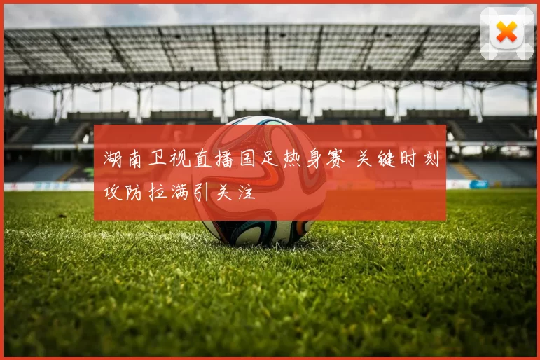 湖南卫视直播国足热身赛 关键时刻攻防拉满引关注